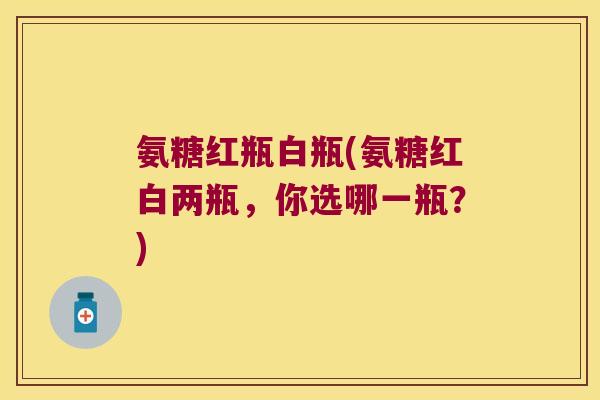 氨糖红瓶白瓶(氨糖红白两瓶,你选哪一瓶?)
