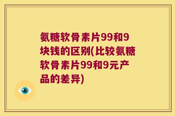 氨糖软骨素片99和9块钱的区别(比较氨糖软骨素片99和9元产品的差异)