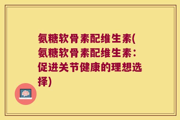 氨糖软骨素配维生素(氨糖软骨素配维生素:促进关节健康的理想选择)