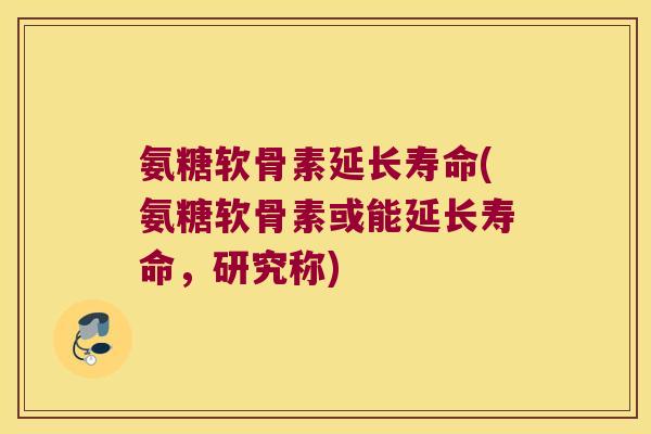 氨糖软骨素延长寿命(氨糖软骨素或能延长寿命,研究称)