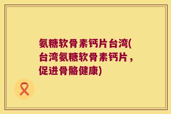氨糖软骨素钙片台湾(台湾氨糖软骨素钙片,促进骨骼健康)