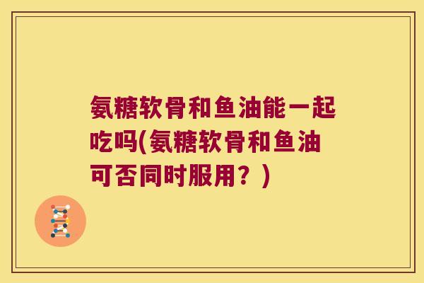 氨糖软骨和鱼油能一起吃吗(氨糖软骨和鱼油可否同时服用?)