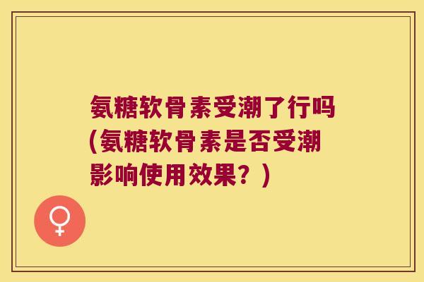 氨糖软骨素受潮了行吗(氨糖软骨素是否受潮影响使用效果?)