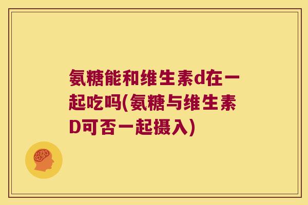 氨糖能和维生素d在一起吃吗(氨糖与维生素D可否一起摄入)