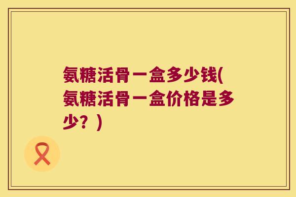 氨糖活骨一盒多少钱(氨糖活骨一盒价格是多少?)