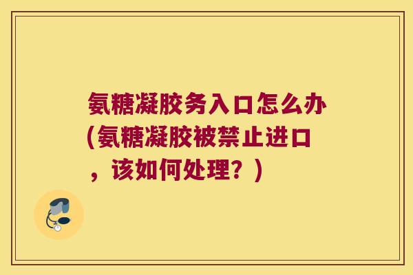 氨糖凝胶务入口怎么办(氨糖凝胶被禁止进口,该如何处理?)
