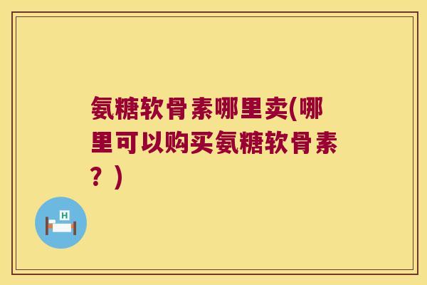 氨糖软骨素哪里卖(哪里可以购买氨糖软骨素?)