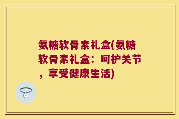 氨糖软骨素礼盒(氨糖软骨素礼盒:呵护关节,享受健康生活)