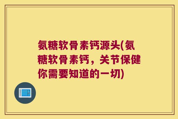 氨糖软骨素钙源头(氨糖软骨素钙,关节保健你需要知道的一切)