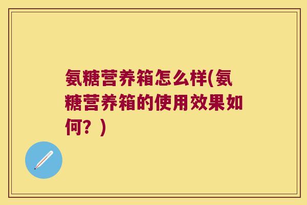 氨糖营养箱怎么样(氨糖营养箱的使用效果如何？)
