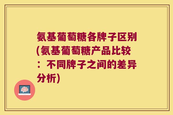 氨基葡萄糖各牌子区别(氨基葡萄糖产品比较:不同牌子之间的差异分析)