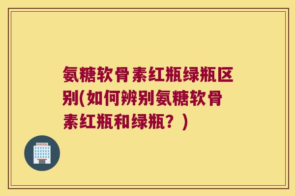 氨糖软骨素红瓶绿瓶区别(如何辨别氨糖软骨素红瓶和绿瓶?)