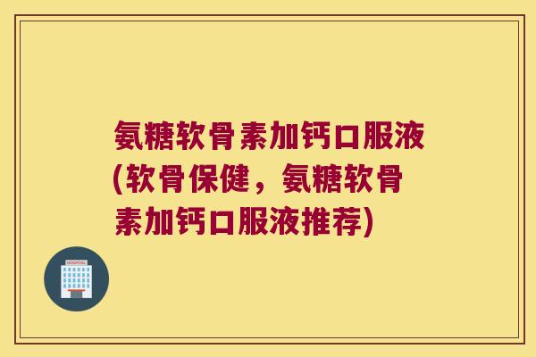 氨糖软骨素加钙口服液(软骨保健，氨糖软骨素加钙口服液推荐)