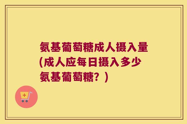 氨基葡萄糖成人摄入量(成人应每日摄入多少氨基葡萄糖?)