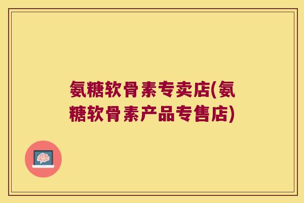 氨糖软骨素专卖店(氨糖软骨素产品专售店)
