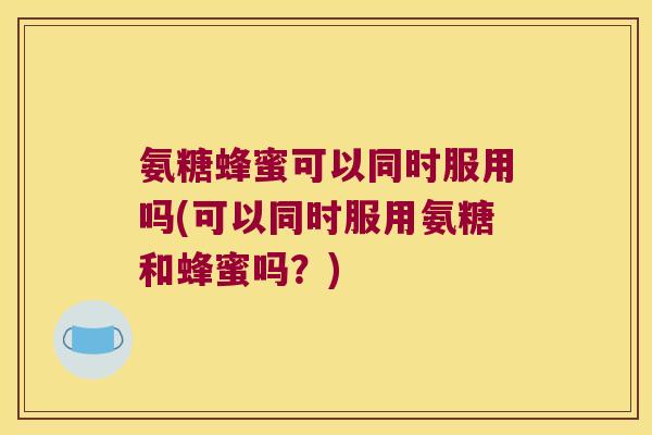 氨糖蜂蜜可以同时服用吗(可以同时服用氨糖和蜂蜜吗?)