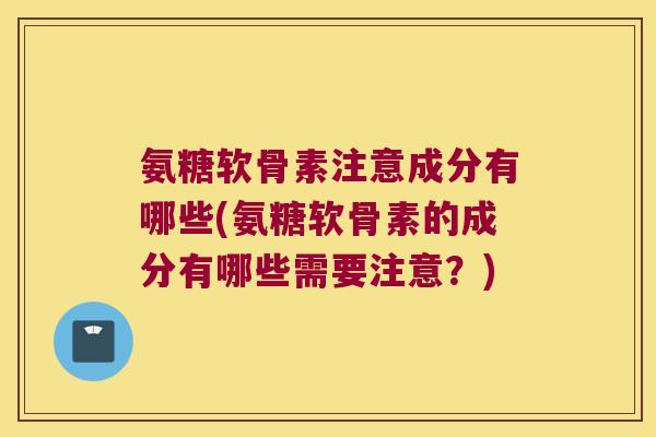 氨糖软骨素注意成分有哪些(氨糖软骨素的成分有哪些需要注意?)