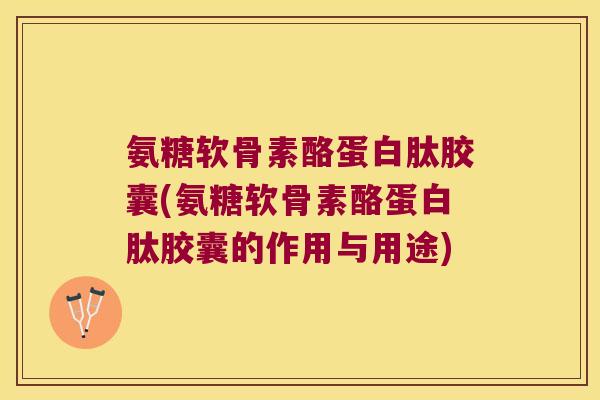 氨糖软骨素酪蛋白肽胶囊(氨糖软骨素酪蛋白肽胶囊的作用与用途)