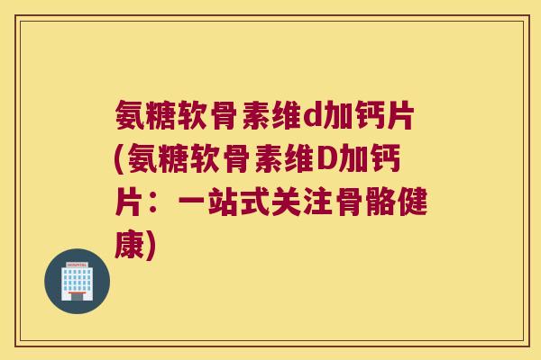 氨糖软骨素维d加钙片(氨糖软骨素维D加钙片:一站式关注骨骼健康)