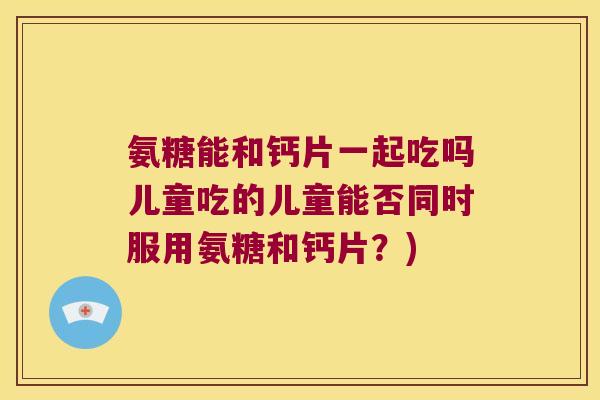氨糖能和钙片一起吃吗儿童吃的儿童能否同时服用氨糖和钙片？)