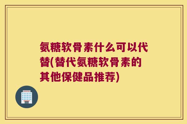 氨糖软骨素什么可以代替(替代氨糖软骨素的其他保健品推荐)