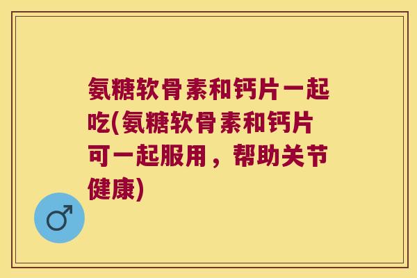 氨糖软骨素和钙片一起吃(氨糖软骨素和钙片可一起服用,帮助关节健康) 氨糖软骨素和钙片一起吃(氨糖软骨素和钙片可一起服用,帮助关节健康)