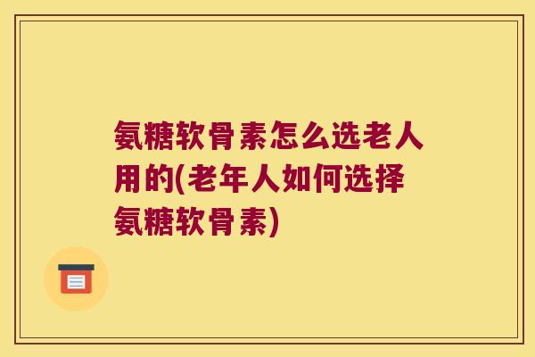 氨糖软骨素怎么选老人用的(老年人如何选择氨糖软骨素)