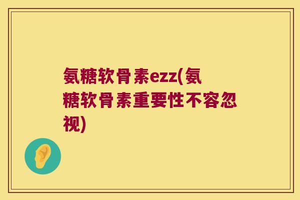 氨糖软骨素ezz(氨糖软骨素重要性不容忽视)