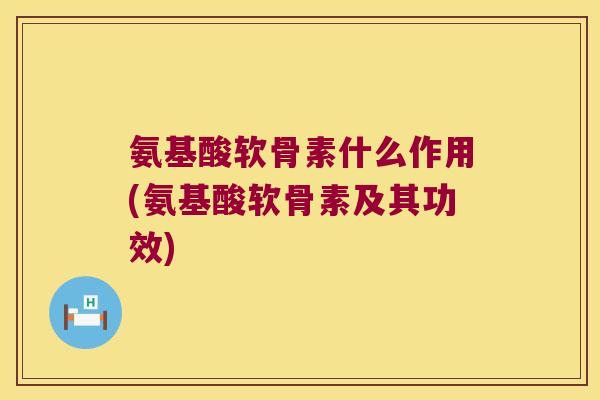 氨基酸软骨素什么作用(氨基酸软骨素及其功效)