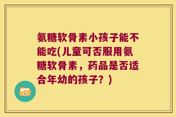 氨糖软骨素小孩子能不能吃(儿童可否服用氨糖软骨素,药品是否适合年幼的孩子?)