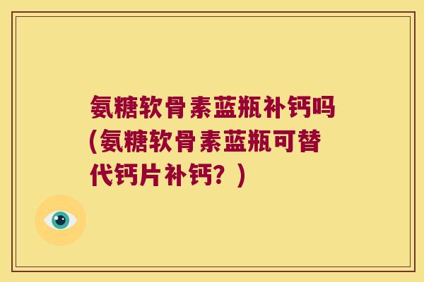 氨糖软骨素蓝瓶补钙吗(氨糖软骨素蓝瓶可替代钙片补钙?)