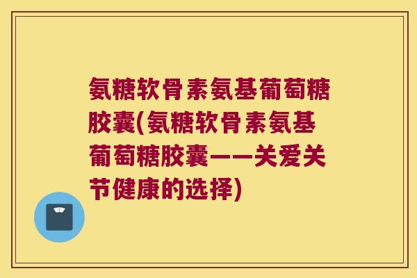 氨糖软骨素氨基葡萄糖胶囊(氨糖软骨素氨基葡萄糖胶囊——关爱关节健康的选择)