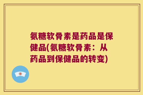 氨糖软骨素是药品是保健品(氨糖软骨素:从药品到保健品的转变)