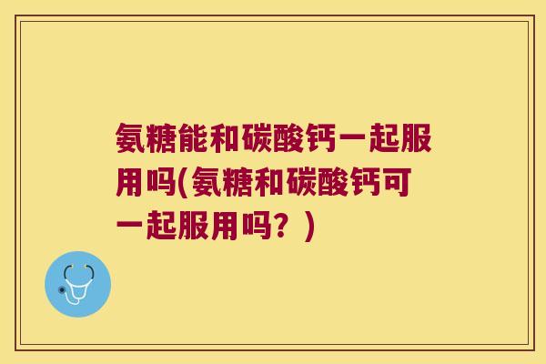 氨糖能和碳酸钙一起服用吗(氨糖和碳酸钙可一起服用吗?)