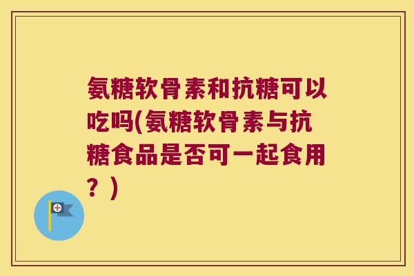 氨糖软骨素和抗糖可以吃吗(氨糖软骨素与抗糖食品是否可一起食用?)