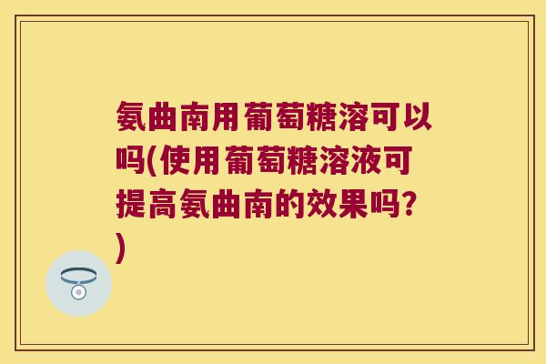 氨曲南用葡萄糖溶可以吗(使用葡萄糖溶液可提高氨曲南的效果吗?)