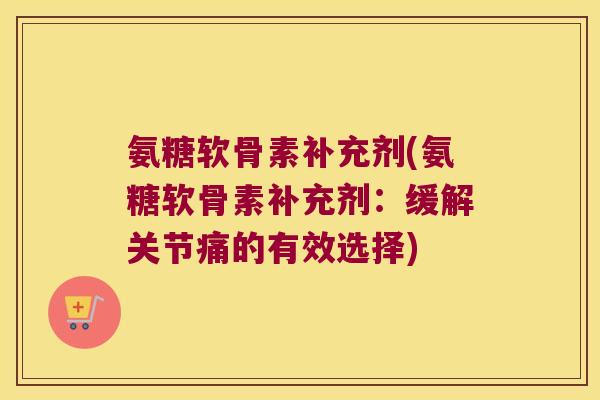 氨糖软骨素补充剂(氨糖软骨素补充剂:缓解关节痛的有效选择)