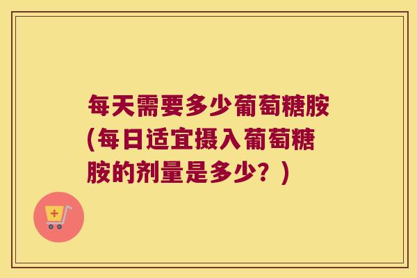 每天需要多少葡萄糖胺(每日适宜摄入葡萄糖胺的剂量是多少?)