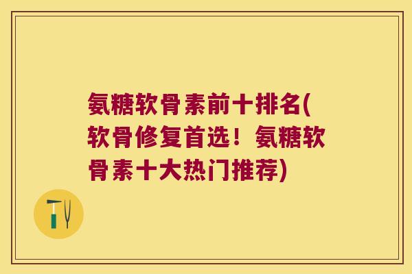 氨糖软骨素前十排名(软骨修复首选!氨糖软骨素十大热门推荐)