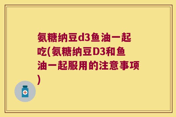 氨糖纳豆d3鱼油一起吃(氨糖纳豆D3和鱼油一起服用的注意事项)