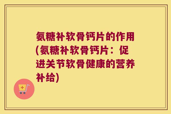 氨糖补软骨钙片的作用(氨糖补软骨钙片:促进关节软骨健康的营养补给)