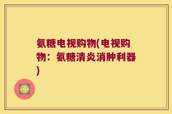 氨糖电视购物(电视购物:氨糖清炎消肿利器)