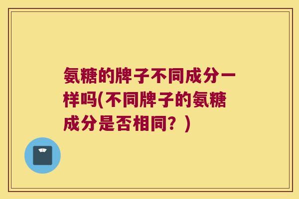 氨糖的牌子不同成分一样吗(不同牌子的氨糖成分是否相同?)