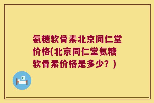 氨糖软骨素北京同仁堂价格(北京同仁堂氨糖软骨素价格是多少?)
