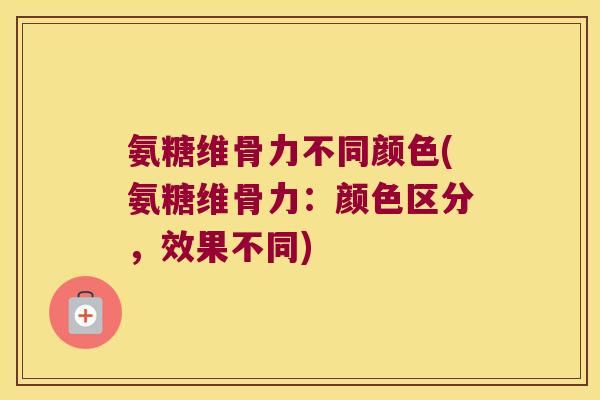 氨糖维骨力不同颜色(氨糖维骨力:颜色区分,效果不同)