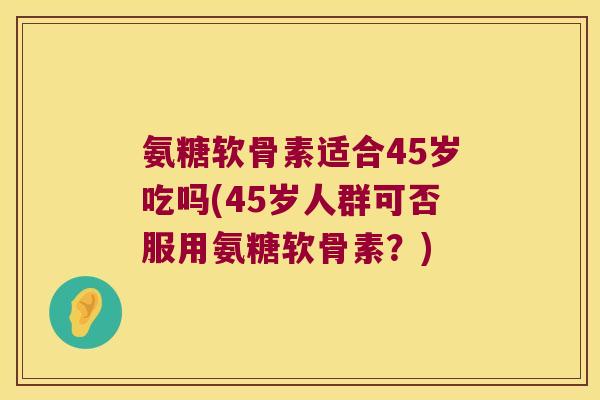 氨糖软骨素适合45岁吃吗(45岁人群可否服用氨糖软骨素？)