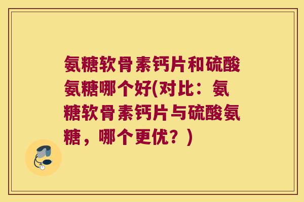 氨糖软骨素钙片和硫酸氨糖哪个好(对比:氨糖软骨素钙片与硫酸氨糖,哪个更优?)