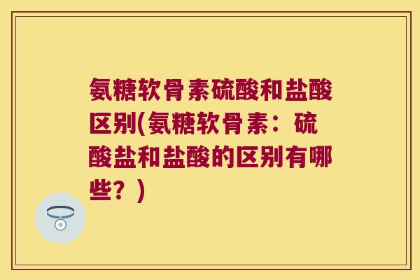 氨糖软骨素硫酸和盐酸区别(氨糖软骨素:硫酸盐和盐酸的区别有哪些?)