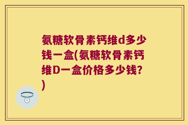 氨糖软骨素钙维d多少钱一盒(氨糖软骨素钙维D一盒价格多少钱?)