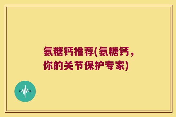 氨糖钙推荐(氨糖钙,你的关节保护专家)